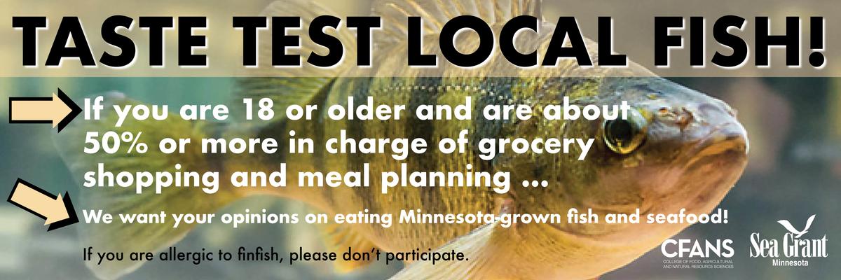 A fish. Taste Test Local Fish. If you are 18 or older and are about 50% or more in charge of grocery shopping and meal planning  ... we want your opinions on eating Minnesota-grown fish and seafood. 